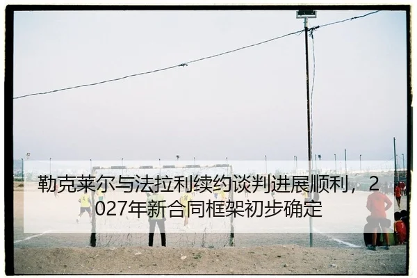lei-ke-lai-er-yu-fa-la-li-xu-yue-tan-pan-jin-zhan-shun-li-nian-xin-he-tong-kuang-jia-chu-bu-que-ding-2-323.jpg